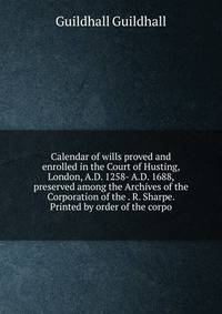 Calendar of wills proved and enrolled in the Court of Husting, London, A.D. 1258- A.D. 1688, preserved among the Archives of the Corporation of the . R. Sharpe. Printed by order of the corpo