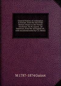 General history of civilization in Europe, from the fall of the Roman empire to the French revolution. By M. Guizot . 3d American, from the 2d English ed., with occasional notes by C.S. Henry