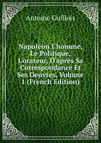 Napol?on L'homme, Le Politique, L'orateur, D'apr?s Sa Correspondance Et Ses Oeuvres, Volume 1 (French Edition)
