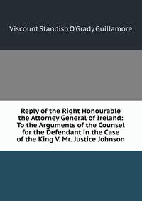 Reply of the Right Honourable the Attorney General of Ireland: To the Arguments of the Counsel for the Defendant in the Case of the King V. Mr. Justice Johnson
