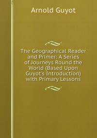 The Geographical Reader and Primer: A Series of Journeys Round the World (Based Upon Guyot's Introduction) with Primary Lessons
