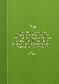 Magister Choralis. A Theoretical And Practical Manual Of Gregorian Chant For The Use Of The Clergy, Seminarists, Organists, Choir-masters, Choristers, &amp;c.