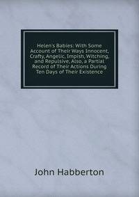 Helen's Babies: With Some Account of Their Ways Innocent, Crafty, Angelic, Impish, Witching, and Repulsive, Also, a Partial Record of Their Actions During Ten Days of Their Existence