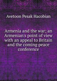 Armenia and the war; an Armenian's point of view with an appeal to Britain and the coming peace conference