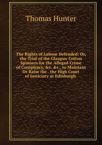 The Rights of Labour Defended: Or, the Trial of the Glasgow Cotton Spinners for the Alleged Crime of Conspiracy, &amp;c. &amp;c., to Maintain Or Raise the . the High Court of Justiciary at Edinburgh .