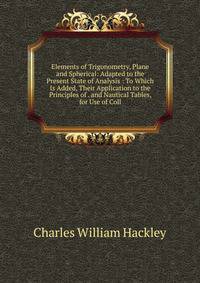 Elements of Trigonometry, Plane and Spherical: Adapted to the Present State of Analysis : To Which Is Added, Their Application to the Principles of . and Nautical Tables, for Use of Coll