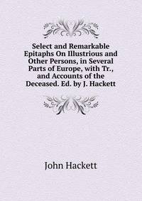Select and Remarkable Epitaphs On Illustrious and Other Persons, in Several Parts of Europe, with Tr., and Accounts of the Deceased. Ed. by J. Hackett