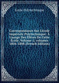 Correspondance Sur L'?cole Imp?riale Polytechnique: ? L'usage Des ?l?ves De Cette ?cole, Volume 1; volumes 1804-1808 (French Edition)