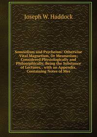 Somnolism and Psycheism: Otherwise Vital Magnetism, Or Mesmerism; Considered Physiologically and Philosophically, Being the Substance of Lectures, . with an Appendix, Containing Notes of Mes