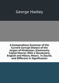 A Compendious Grammar of the Current Corrupt Dialect of the Jargon of Hindostan, (Commonly Called Moors): With a Vocabulary, English and Moors, Moors . in Sound, and Different in Signification