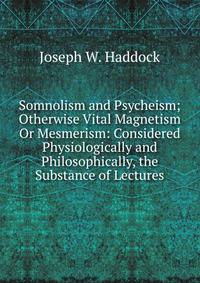 Somnolism and Psycheism; Otherwise Vital Magnetism Or Mesmerism: Considered Physiologically and Philosophically, the Substance of Lectures