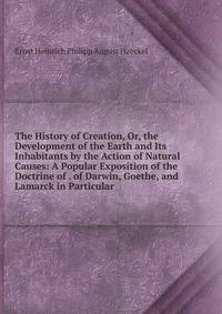 The History of Creation, Or, the Development of the Earth and Its Inhabitants by the Action of Natural Causes: A Popular Exposition of the Doctrine of . of Darwin, Goethe, and Lamarck in Particular