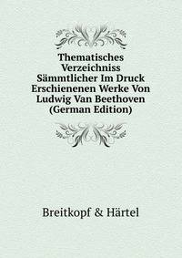 Thematisches Verzeichniss Sammtlicher Im Druck Erschienenen Werke Von Ludwig Van Beethoven (German Edition)