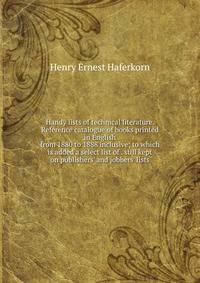 Handy lists of technical literature. Reference catalogue of books printed in English from 1880 to 1888 inclusive; to which is added a select list of . still kept on publishers' and jobbers' lists