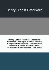 Handy Lists of Technical Literature: Reference Catalogue of Books Printed in English from 1880 to 1888 Inclusive; to Which Is Added a Select List of . On Publishers' and Jobbers' Lists, Part 3
