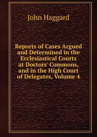 Reports of Cases Argued and Determined in the Ecclesiastical Courts at Doctors' Commons, and in the High Court of Delegates, Volume 4