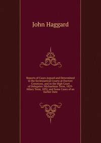 Reports of Cases Argued and Determined in the Ecclesiastical Courts at Doctors' Commons, and in the High Court of Delegates: Michaelmas Term, 1829-Hilary Term, 1832, and Some Cases of an Earlier Date