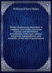 Philp's Washington described. A complete view of the American Capital, and the District of Columbia; with many notices, historical, topographical, and scientific, of the seat of government