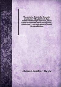 Theoretisch - Praktische Deutsche Grammatik: Oder, Lehrbuch Zum Reinen Und Richtigen Sprechen, Lesen Und Schreiben Der Deutschen Sprache, Nebst Einer . Und Zum Selbstunterricht (German Edition)