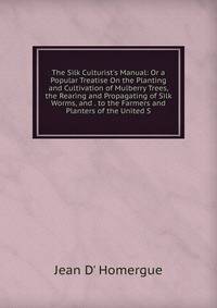 The Silk Culturist's Manual: Or a Popular Treatise On the Planting and Cultivation of Mulberry Trees, the Rearing and Propagating of Silk Worms, and . to the Farmers and Planters of the United S