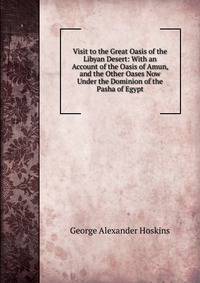 Visit to the Great Oasis of the Libyan Desert: With an Account of the Oasis of Amun, and the Other Oases Now Under the Dominion of the Pasha of Egypt