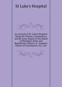 An Account of St. Luke's Hospital: Being the Charter, Constitution, and By-Laws, Report of the Board of Managers, Rules and Regulations, History of . Hospital, Names of Contributors, Etc., Etc