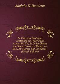 Le Chasseur Rustique: Contenant La Th?orie Des Armes, Du Tir, Et De La Chasse Au Chien D'arr?t, En Plaine, Au Bois, Au Marais, Sur Les Bancs . (French Edition)