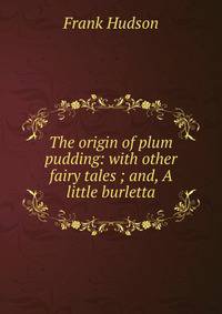 The origin of plum pudding: with other fairy tales ; and, A little burletta