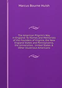 The American Pilgrim's Way in England: To Homes and Memorials of the Founders of Virginia, the New England States and Pennsylvania, the Universities . United States &amp; Other Illustrious Americans