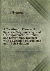 A Treatise On Plane and Spherical Trigonometry, and On Trigonometrical Tables and Logarithms, Together with a Selection of Problems and Their Solutions