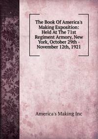 The Book Of America's Making Exposition: Held At The 71st Regiment Armory, New York, October 29th - November 12th, 1921