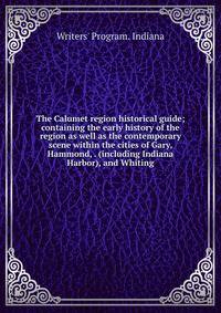 The Calumet region historical guide; containing the early history of the region as well as the contemporary scene within the cities of Gary, Hammond, . (including Indiana Harbor), and Whiting