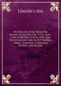 The Records of the Honorable Society of Lincoln's Inn: 1776-1845 ; Calls to the Bar, 1776 to 1845 ; the Site of Lincoln's Inn, by W.P. Baildon ; Maps . Engravers ; Catalogue of Plate ; the Heraldr