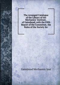 The Arranged Catalogue of the Library of the Mechanics' Institute . of Gateshead, with the Fifth Report of the Committee, the Rules of the Society &amp;c