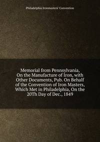 Memorial from Pennsylvania, On the Manufacture of Iron, with Other Documents, Pub. On Behalf of the Convention of Iron Masters, Which Met in Philadelphia, On the 20Th Day of Dec., 1849