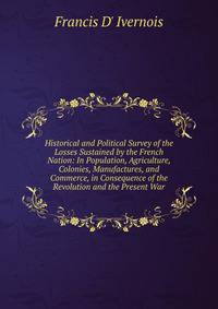 Historical and Political Survey of the Losses Sustained by the French Nation: In Population, Agriculture, Colonies, Manufactures, and Commerce, in Consequence of the Revolution and the Present War