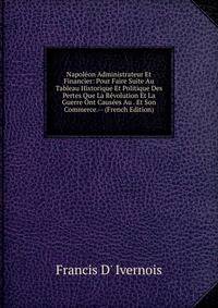 Napoleon Administrateur Et Financier: Pour Faire Suite Au Tableau Historique Et Politique Des Pertes Que La Revolution Et La Guerre Ont Causees Au . Et Son Commerce.-- (French Edition)