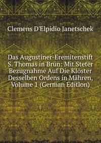 Das Augustiner-Eremitenstift S. Thomas in Brun: Mit Steter Bezugnahme Auf Die Kloster Desselben Ordens in Mahren, Volume 1 (German Edition)