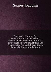 Compendio Historico Dos Acontecimentos Mais Celebres, Motivados Pela Revolucao De Franca, E Principalmente Desde A Entrada Dos Francezes Em Portugal . O Serenissimo Senhor D. (Portuguese Edition)