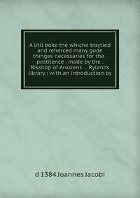 A litil boke the whiche traytied and reherced many gode thinges necessaries for the . pestilence . made by the . Bisshop of Arusiens . . Rylands library : with an introduction by