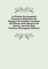 As Prisoes Da Junqueira Durante O Ministerio Do Marquez De Pombal: Escriptas Alli Mesmo Pelo Marquez De Alorna, Uma Das Suas Victimas (Portuguese Edition)