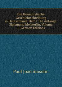 Die Humanistische Geschichtschreibung in Deutschland: Heft I. Die Anfange. Sigismund Meisterlin, Volume 1 (German Edition)