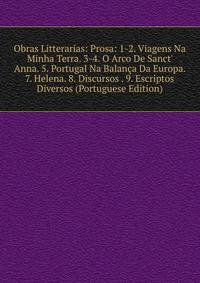 Obras Litterarias: Prosa: 1-2. Viagens Na Minha Terra. 3-4. O Arco De Sanct' Anna. 5. Portugal Na Balan?a Da Europa. 7. Helena. 8. Discursos . 9. Escriptos Diversos (Portuguese Edition)