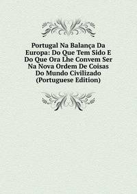Portugal Na Balanca Da Europa: Do Que Tem Sido E Do Que Ora Lhe Convem Ser Na Nova Ordem De Coisas Do Mundo Civilizado (Portuguese Edition)