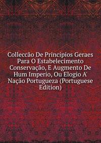 Collecc?o De Principios Geraes Para O Estabelecimento Conserva??o, E Augmento De Hum Imperio, Ou Elogio A' Na??o Portugueza (Portuguese Edition)