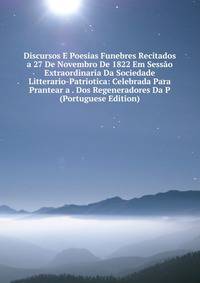 Discursos E Poesias Funebres Recitados a 27 De Novembro De 1822 Em Sessao Extraordinaria Da Sociedade Litterario-Patriotica: Celebrada Para Prantear a . Dos Regeneradores Da P (Portuguese Edition)