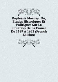 Duplessis Mornay: Ou, Etudes Historiques Et Politiques Sur La Situation De La France De 1549 A 1623 (French Edition)