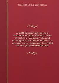 A mother's portrait: being a memorial of filial affection; with sketches of Wesleyan life and of religious services in letters to a younger sister, especially intended for the youth of Methodism