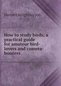 How to study birds; a practical guide for amateur bird-lovers and camera-hunters