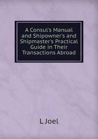 A Consul's Manual and Shipowner's and Shipmaster's Practical Guide in Their Transactions Abroad